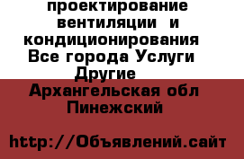 проектирование вентиляции  и кондиционирования - Все города Услуги » Другие   . Архангельская обл.,Пинежский 